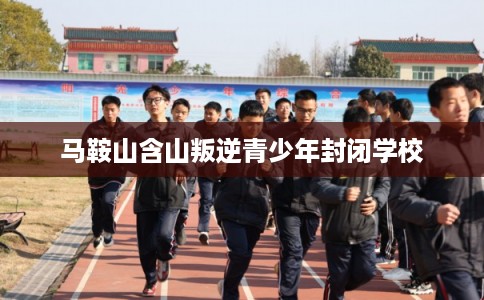 马鞍山含山叛逆青少年封闭学校