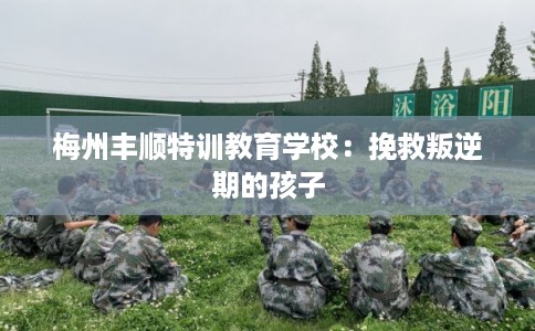 梅州丰顺特训教育学校:挽救叛逆期的孩子 梅州丰顺特训教育学校:挽救叛逆期的孩子