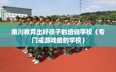 南川教育出好孩子的培训学校（专门戒游戏瘾的学校）