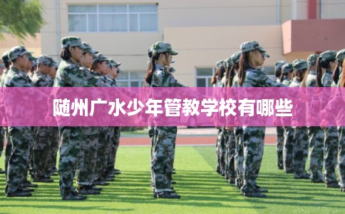 随州广水少年管教学校有哪些 随州广水少年管教学校有哪些