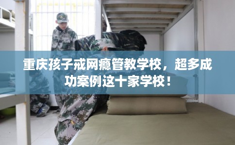 重庆孩子戒网瘾管教学校,超多成功案例这十家学校! 重庆孩子戒网瘾管教学校,超多成功案例这十家学校!