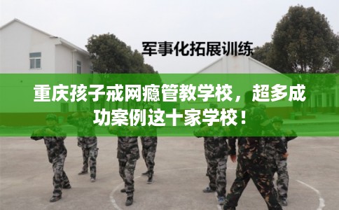 重庆孩子戒网瘾管教学校，超多成功案例这十家学校！