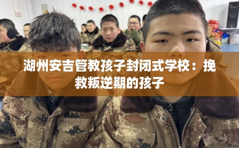 湖州安吉管教孩子封闭式学校：挽救叛逆期的孩子