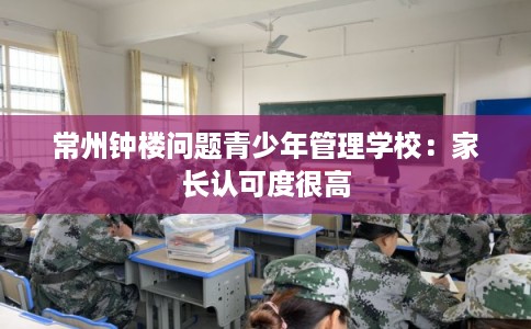 常州钟楼问题青少年管理学校:家长认可度很高 常州钟楼问题青少年管理学校:家长认可度很高