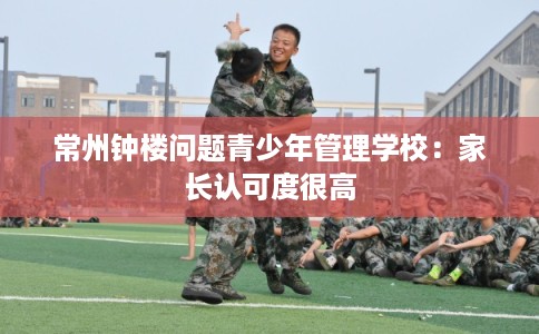 常州钟楼问题青少年管理学校：家长认可度很高