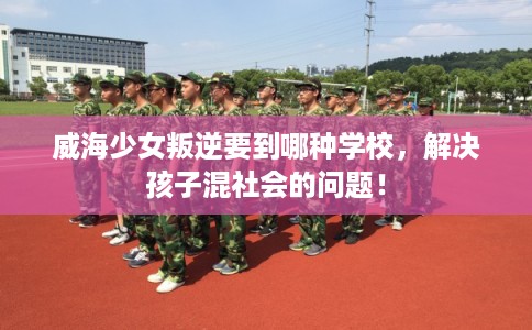 威海少女叛逆要到哪种学校,解决孩子混社会的问题! 威海少女叛逆要到哪种学校,解决孩子混社会的问题!