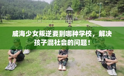 威海少女叛逆要到哪种学校,解决孩子混社会的问题! 威海少女叛逆要到哪种学校,解决孩子混社会的问题!