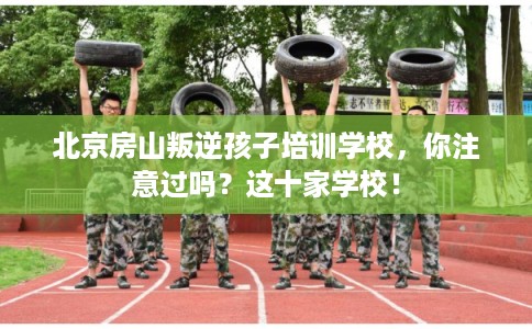北京房山叛逆孩子培训学校，你注意过吗？这十家学校！