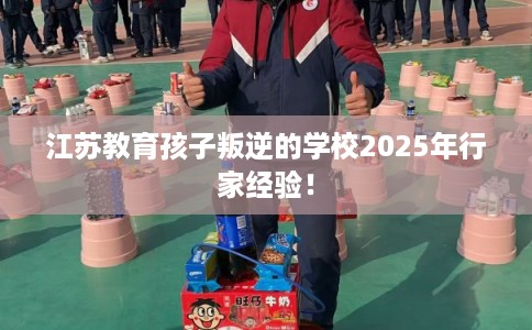 江苏教育孩子叛逆的学校2025年行家经验! 江苏教育孩子叛逆的学校2025年行家经验!