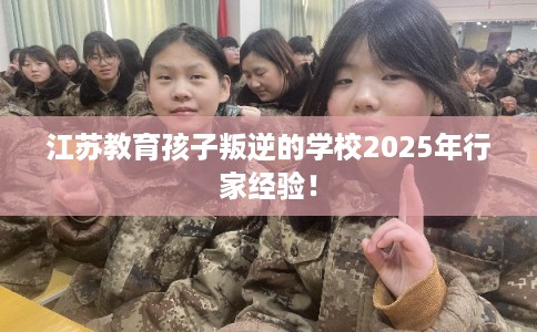 江苏教育孩子叛逆的学校2025年行家经验! 江苏教育孩子叛逆的学校2025年行家经验!