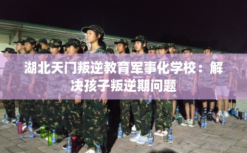 湖北天门叛逆教育军事化学校:解决孩子叛逆期问题 湖北天门叛逆教育军事化学校:解决孩子叛逆期问题