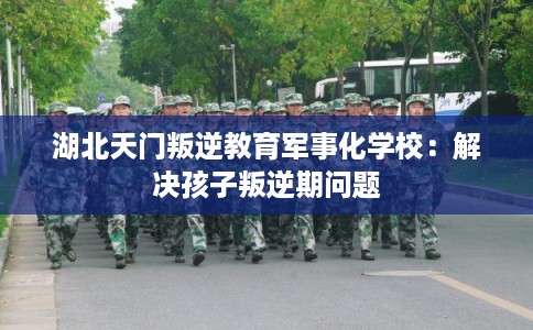 湖北天门叛逆教育军事化学校:解决孩子叛逆期问题 湖北天门叛逆教育军事化学校:解决孩子叛逆期问题