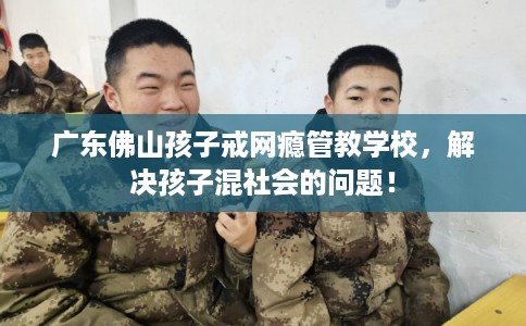 广东佛山孩子戒网瘾管教学校，解决孩子混社会的问题！