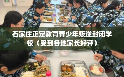 石家庄正定教育青少年叛逆封闭学校（受到各地家长好评）