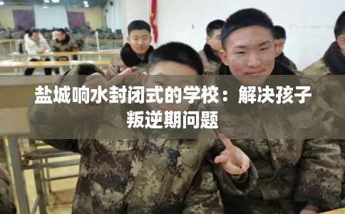 盐城响水封闭式的学校：解决孩子叛逆期问题