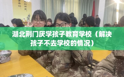 湖北荆门厌学孩子教育学校（解决孩子不去学校的情况）