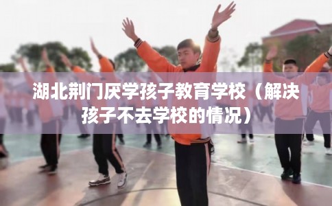 湖北荆门厌学孩子教育学校（解决孩子不去学校的情况）
