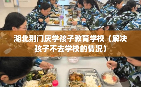 湖北荆门厌学孩子教育学校（解决孩子不去学校的情况）