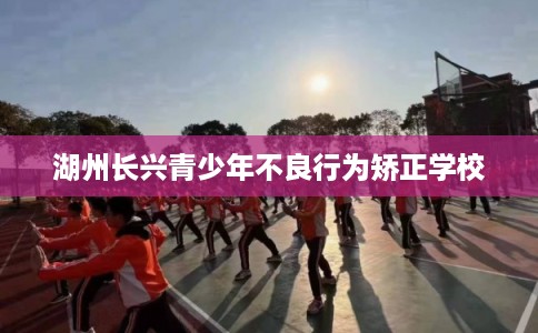 湖州长兴青少年不良行为矫正学校