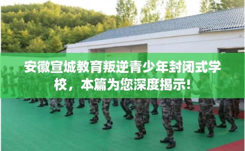 安徽宣城教育叛逆青少年封闭式学校，本篇为您深度揭示!