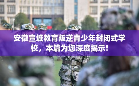 安徽宣城教育叛逆青少年封闭式学校，本篇为您深度揭示!