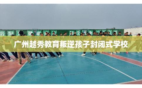 广州越秀教育叛逆孩子封闭式学校