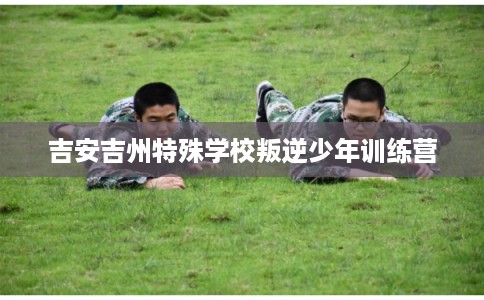 吉安吉州特殊学校叛逆少年训练营 吉安吉州特殊学校叛逆少年训练营