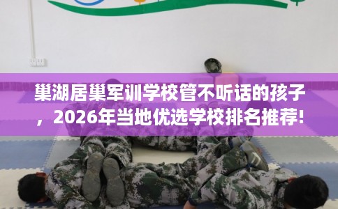 巢湖居巢军训学校管不听话的孩子,2026年当地优选学校排名推荐! 巢湖居巢军训学校管不听话的孩子,2026年当地优选学校排名推荐!