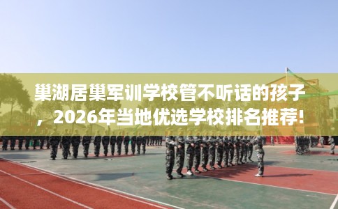 巢湖居巢军训学校管不听话的孩子,2026年当地优选学校排名推荐! 巢湖居巢军训学校管不听话的孩子,2026年当地优选学校排名推荐!