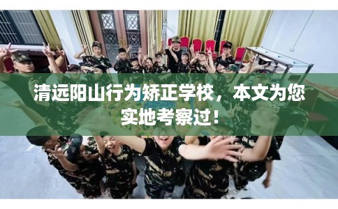 清远阳山行为矫正学校，本文为您实地考察过！