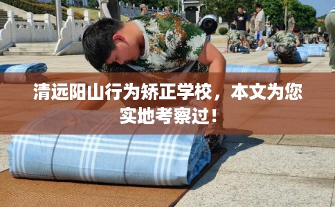 清远阳山行为矫正学校，本文为您实地考察过！