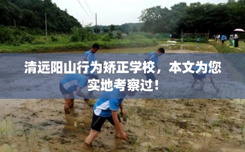 清远阳山行为矫正学校，本文为您实地考察过！