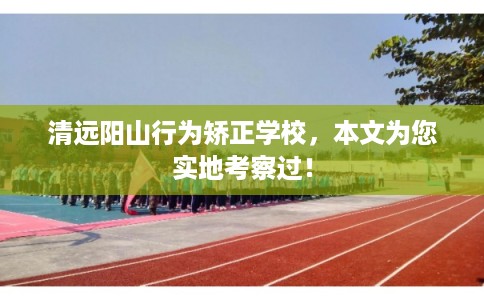 清远阳山行为矫正学校，本文为您实地考察过！