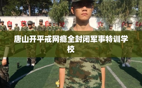 唐山开平戒网瘾全封闭军事特训学校