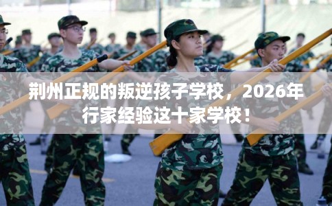 荆州正规的叛逆孩子学校，2026年行家经验这十家学校！