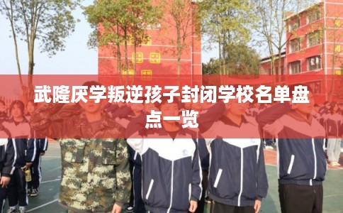 武隆厌学叛逆孩子封闭学校名单盘点一览 武隆厌学叛逆孩子封闭学校名单盘点一览