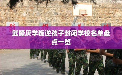 武隆厌学叛逆孩子封闭学校名单盘点一览