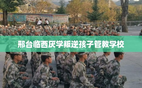 邢台临西厌学叛逆孩子管教学校