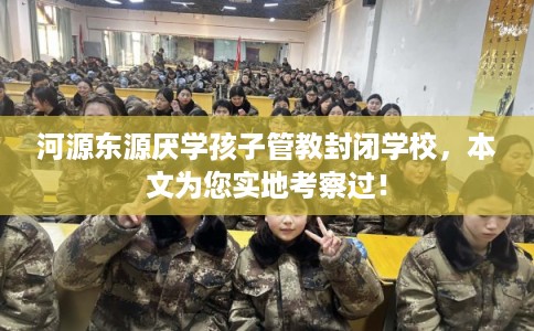河源东源厌学孩子管教封闭学校,本文为您实地考察过! 河源东源厌学孩子管教封闭学校,本文为您实地考察过!