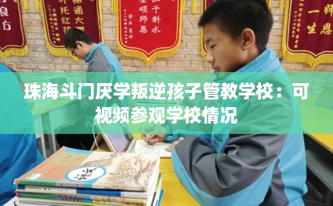 珠海斗门厌学叛逆孩子管教学校:可视频参观学校情况 珠海斗门厌学叛逆孩子管教学校:可视频参观学校情况
