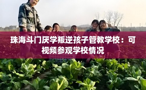 珠海斗门厌学叛逆孩子管教学校：可视频参观学校情况