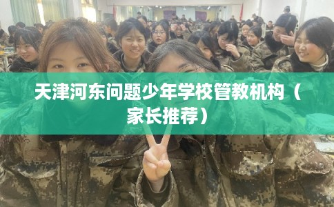 天津河东问题少年学校管教机构（家长推荐）