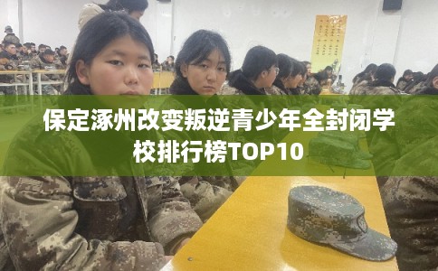 保定涿州改变叛逆青少年全封闭学校排行榜TOP10 保定涿州改变叛逆青少年全封闭学校排行榜TOP10