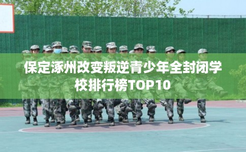 保定涿州改变叛逆青少年全封闭学校排行榜TOP10