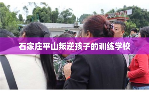 石家庄平山叛逆孩子的训练学校 石家庄平山叛逆孩子的训练学校