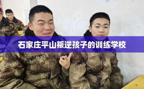 石家庄平山叛逆孩子的训练学校 石家庄平山叛逆孩子的训练学校