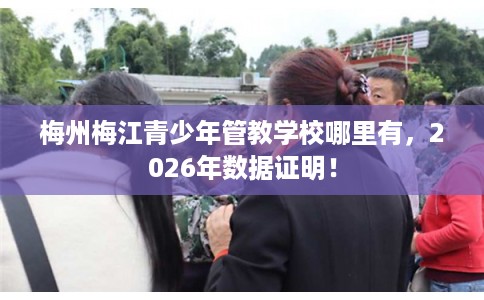 梅州梅江青少年管教学校哪里有，2026年数据证明！
