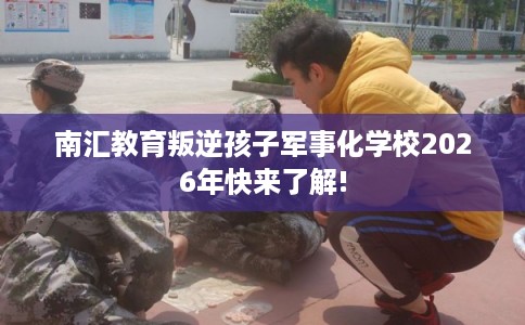 南汇教育叛逆孩子军事化学校2026年快来了解! 南汇教育叛逆孩子军事化学校2026年快来了解!