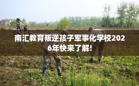 南汇教育叛逆孩子军事化学校2026年快来了解!