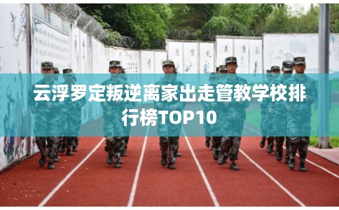 云浮罗定叛逆离家出走管教学校排行榜TOP10